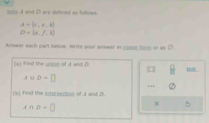 Sets A and D are defined as follows.
A= c,e,k
D= a,f,k
Answer each part below. Write your answer in roster form or as c ) 
(a) Find the union of A and D.
 □ /□   □□
A∪ D=□. 
(b) Find the intersection of A and D.
A∩ D=□
×