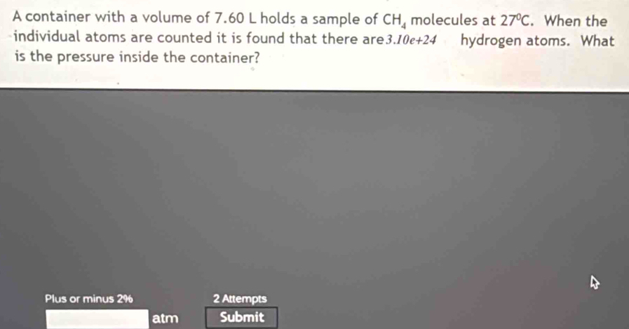 A container with a volume of 7.60 L holds a sample of CH_4 molecules at 27°C. When the 
individual atoms are counted it is found that there are 3.10e+24 hydrogen atoms. What 
is the pressure inside the container? 
Plus or minus 2% 2 Attempts 
atm Submit