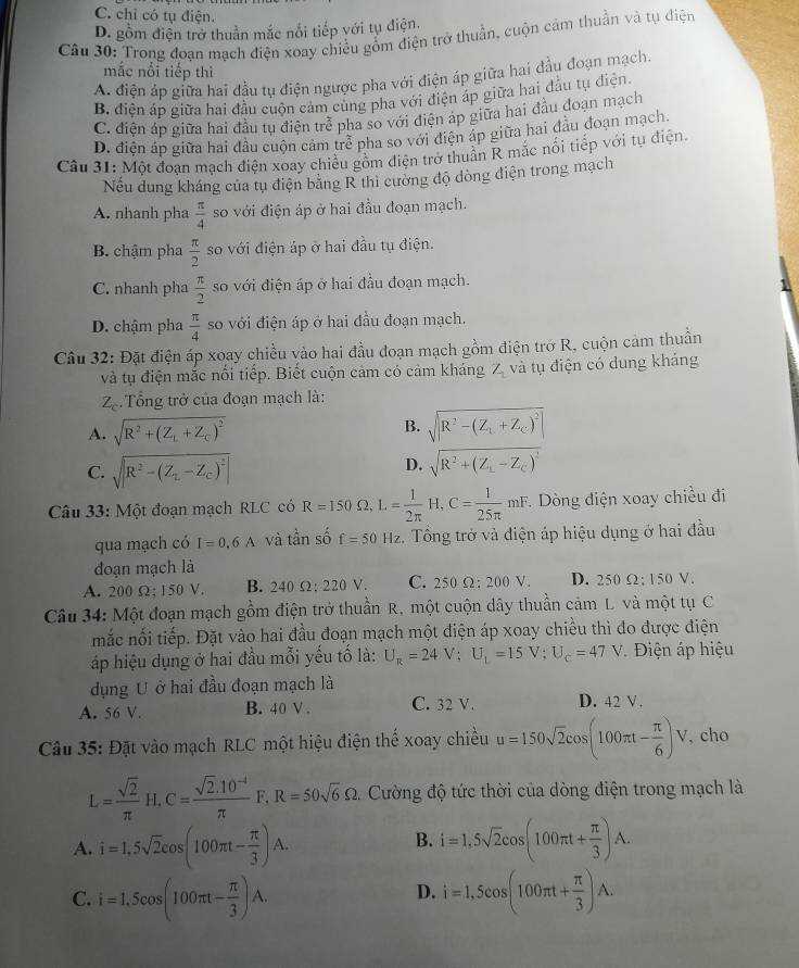 C. chỉ có tụ điện.
D. gồm điện trở thuần mắc nổi tiếp với tụ điện.
Câu 30: Trong đoan mạch điện xoay chiều gỗm điện trở thuần, cuộn cảm thuần và tụ điện
mắc nổi tiếp thì
A điện áp giữa hai đầu tụ điện ngược pha với điện áp giữa hai đầu đoạn mạch.
B. điện áp giữa hai đầu cuộn cảm cùng pha với điện áp giữa hai đầu tụ điện
C. điện áp giữa hai đầu tụ điện trễ pha so với điện áp giữa hai đầu đoạn mạch
D. điện áp giữa hai đầu cuộn cảm trể pha so với điện áp giữa hai đầu đoạn mạch.
Câu 31: Một đoan mạch điện xoay chiều gồm điện trở thuần R mắc nổi tiếp với tụ điện.
Nếu dung kháng của tụ điện băng R thì cường độ dòng điện trong mạch
A. nhanh pha  π /4  so với điện áp ở hai đầu đoạn mạch.
B. chậm pha  π /2  so với điện áp ở hai đầu tụ điện.
C. nhanh pha  π /2  so với điện áp ở hai đầu đoạn mạch.
D. chậm pha  π /4  so với điện áp ở hai đầu đoạn mạch.
Câu 32: Đặt điện áp xoay chiều vào hai đầu đoạn mạch gồm điện trở R, cuộn cảm thuần
và tụ điện mắc nổi tiếp. Biết cuộn cảm có cảm kháng Z_1 và tụ điện có dung khảng
Z_c Tổng trở của đoạn mạch là:
A. sqrt(R^2+(Z_L)+Z_C)^2 B. sqrt(|R^2-(Z_L)+Z_C)^2|
C. sqrt(R^2-(Z_L)-Z_C)^2
D. sqrt(R^2+(Z_1)-Z_C)^2
Câu 33: Một đoạn mạch RLC có R=150Omega ,L= 1/2π  H,C= 1/25π  mF. Dòng điện xoay chiều đi
qua mạch có I=0.6A và tần số f=50 H , 2. Tổng trở và điện áp hiệu dụng ở hai đầu
đoạn mạch là
A. 200Omega :150V B. 240Omega :220V C. 250 Ω;200 V. D. 250 Ω; 150 V.
Câu 34: Một đoạn mạch gồm điện trở thuần R, một cuộn dây thuần cảm L và một tụ C
mắc nối tiếp. Đặt vào hai đầu đoạn mạch một điện áp xoay chiều thì đo được điện
áp hiệu dụng ở hai đầu mỗi yếu tố là: U_R=24V;U_L=15V;U_c=47V Điện áp hiệu
dụng U ở hai đầu đoạn mạch là
A. 56 V. B. 40 V . C. 32 V. D. 42 V .
Câu 35: Đặt vào mạch RLC một hiệu điện thể xoay chiều u=150sqrt(2)cos (100π t- π /6 )V , cho
L= sqrt(2)/π  H,C= (sqrt(2).10^(-4))/π  F,R=50sqrt(6)Omega . Cường độ tức thời của dòng điện trong mạch là
A. i=1,5sqrt(2)cos (100π t- π /3 )A. i=1,5sqrt(2)cos (100π t+ π /3 )A.
B.
C. i=1,5cos (100π t- π /3 )A. i=1,5cos (100π t+ π /3 )A.
D.