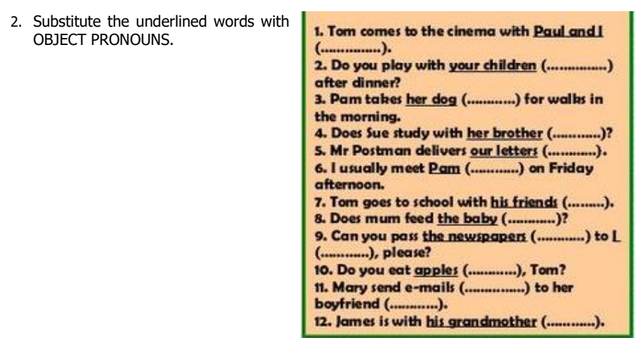 Substitute the underlined words with 1. Tom comes to the cinema with Paul and I 
OBJECT PRONOUNS. 
(_ ). 
2. Do you play with your children (.......... 
......) 
after dinner? 
3. Pam takes her dog (............ ) for walks in 
the morning. 
4. Does Sue study with her brother (_ ....)? 
5. Mr Postman delivers our letters (._ ......) 
6. I usually meet Pam (_ .) on Friday 
afternoon. 
7. Tom goes to school with his friends (.........). 
8. Does mum feed the baby (............)? 
9. Can you pass the newspapers (............) to L 
(............), please? 
10. Do you eat apples(_ .), Tom? 
11. Mary send e-mails (_ ) to her 
boyfriend (_ ..). 
12. James is with his grandmother ( (..........).