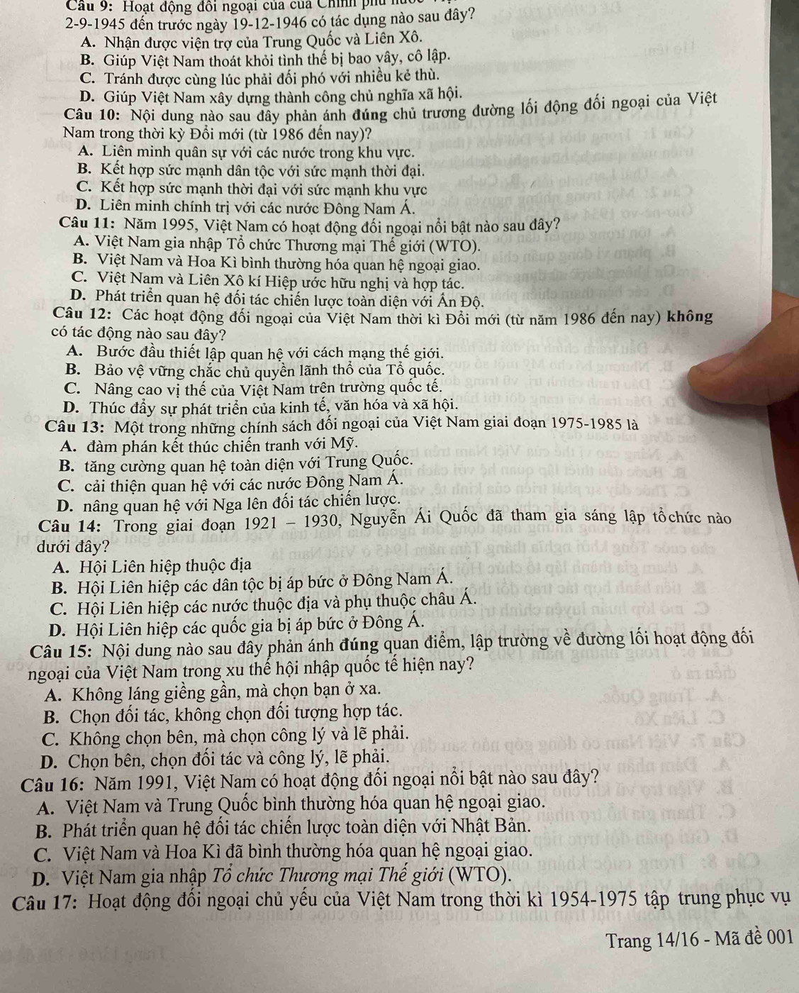 Cầu 9: Hoạt động đôi ngoại của của Chính phủ hu
2-9-1945 đến trước ngày 19-12-1946 có tác dụng nào sau đây?
A. Nhận được viện trợ của Trung Quốc và Liên Xô.
B. Giúp Việt Nam thoát khỏi tình thế bị bao vây, cô lập.
C. Tránh được cùng lúc phải đối phó với nhiều kẻ thù.
D. Giúp Việt Nam xây dựng thành công chủ nghĩa xã hội.
Câu 10: Nội dung nào sau đây phản ánh đúng chủ trương đường lối động đối ngoại của Việt
Nam trong thời kỳ Đổi mới (từ 1986 đến nay)?
A. Liên minh quân sự với các nước trong khu vực.
B. Kết hợp sức mạnh dân tộc với sức mạnh thời đại.
C. Kết hợp sức mạnh thời đại với sức mạnh khu vực
D. Liên minh chính trị với các nước Đông Nam Á.
Câu 11: Năm 1995, Việt Nam có hoạt động đối ngoại nổi bật nào sau dây?
A. Việt Nam gia nhập Tổ chức Thương mại Thế giới (WTO).
B. Việt Nam và Hoa Kì bình thường hóa quan hệ ngoại giao.
C. Việt Nam và Liên Xô kí Hiệp ước hữu nghị và hợp tác.
D. Phát triển quan hệ đối tác chiến lược toàn diện với Ấn Độ.
Câu 12: Các hoạt động đối ngoại của Việt Nam thời kì Đổi mới (từ năm 1986 đến nay) không
có tác động nào sau đây?
A. Bước đầu thiết lập quan hệ với cách mạng thế giới.
B. Bảo vệ vững chắc chủ quyền lãnh thổ của Tổ quốc.
C. Nâng cao vị thế của Việt Nam trên trường quốc tế.
D. Thúc đẩy sự phát triển của kinh tế, văn hóa và xã hội.
Câu 13: Một trong những chính sách đối ngoại của Việt Nam giai đoạn 1975-1985 là
A. đàm phán kết thúc chiến tranh với Mỹ.
B. tăng cường quan hệ toàn diện với Trung Quốc.
C. cải thiện quan hệ với các nước Đông Nam Á.
D. nâng quan hệ với Nga lên đối tác chiến lược.
Câu 14: Trong giai đoạn 1921-1930 , Nguyễn Ái Quốc đã tham gia sáng lập tổchức nào
dưới đây?
A. Hội Liên hiệp thuộc địa
B. Hội Liên hiệp các dân tộc bị áp bức ở Đông Nam Á.
C. Hội Liên hiệp các nước thuộc địa và phụ thuộc châu Á.
D. Hội Liên hiệp các quốc gia bị áp bức ở Đông Á.
Câu 15: Nội dung nào sau đây phản ánh đúng quan điểm, lập trường về đường lối hoạt động đối
ngoại của Việt Nam trong xu thế hội nhập quốc tế hiện nay?
A. Không láng giềng gần, mà chọn bạn ở xa.
B. Chọn đối tác, không chọn đối tượng hợp tác.
C. Không chọn bên, mà chọn công lý và lẽ phải.
D. Chọn bên, chọn đối tác và công lý, lẽ phải.
Câu 16: Năm 1991, Việt Nam có hoạt động đổi ngoại nổi bật nào sau đây?
A. Việt Nam và Trung Quốc bình thường hóa quan hệ ngoại giao.
B. Phát triển quan hệ đối tác chiến lược toàn diện với Nhật Bản.
C. Việt Nam và Hoa Kì đã bình thường hóa quan hệ ngoại giao.
D. Việt Nam gia nhập Tổ chức Thương mại Thế giới (WTO).
Câu 17: Hoạt động đổi ngoại chủ yểu của Việt Nam trong thời kì 1954-1975 tập trung phục vụ
Trang 14/16 - Mã đề 001