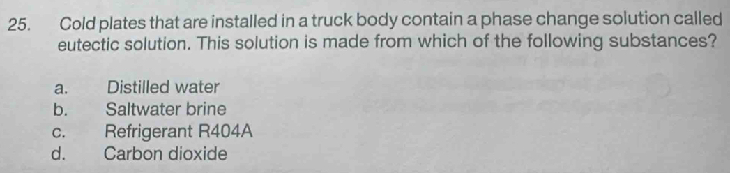 Cold plates that are installed in a truck body contain a phase change solution called
eutectic solution. This solution is made from which of the following substances?
a. Distilled water
b. Saltwater brine
c. Refrigerant R404A
d. Carbon dioxide