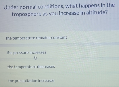 Under normal conditions, what happens in the
troposphere as you increase in altitude?
the temperature remains constant
the pressure increases
the temperature decreases
the precipitation increases