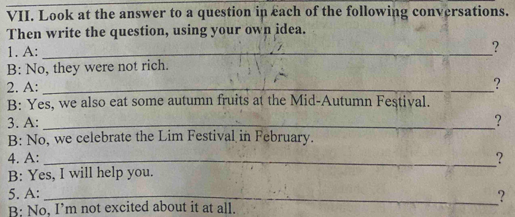 Look at the answer to a question in each of the following conversations. 
Then write the question, using your own idea. 
1. A:_ 
? 
B: No, they were not rich. 
2. A:_ 
? 
B: Yes, we also eat some autumn fruits at the Mid-Autumn Festival. 
3. A: _? 
B: No, we celebrate the Lim Festival in February. 
4. A: _? 
B: Yes, I will help you. 
5. A: _? 
B: No, I’m not excited about it at all.