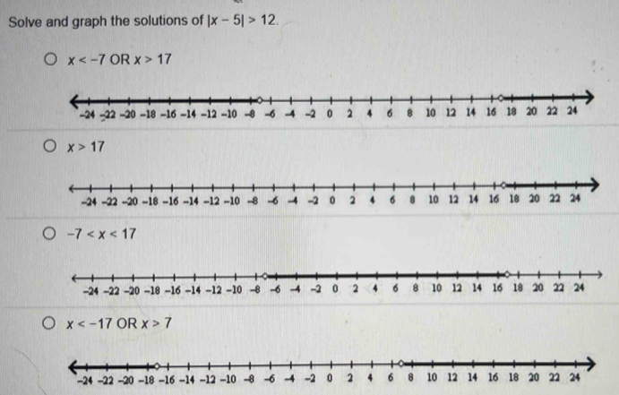 Solve and graph the solutions of |x-5|>12.
x OR x>17
x>17
-7
x OR x>7
-24 -22 -20 -18 -16 -14 -12 -10 -8 -6 -4 -2 0 2 4 6 8 10 12 14 16 18 20 22 24