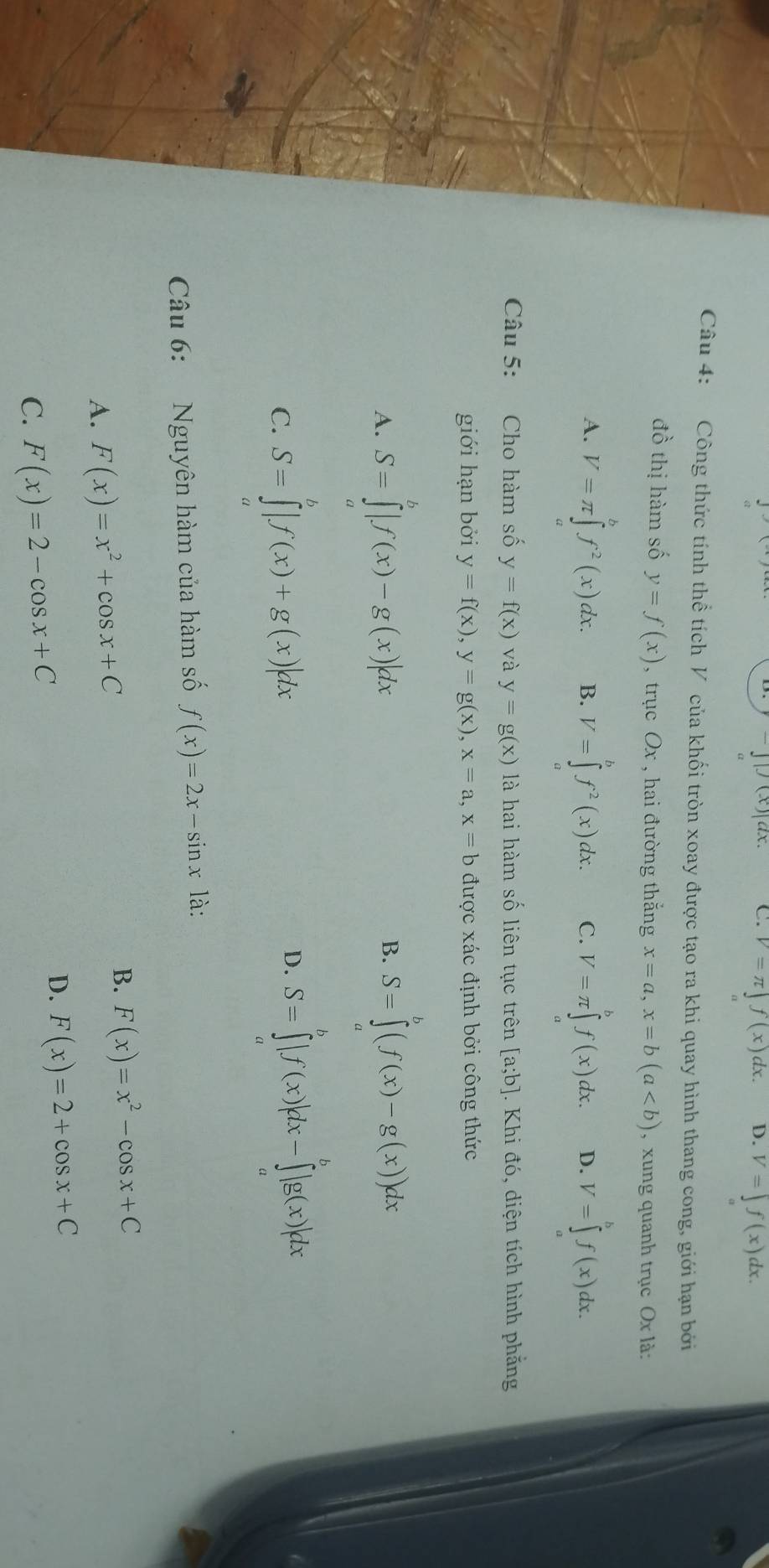 ||(x)|a C. V=π ∈t f(x)dx. D. V=∈t f(x) dx .
Câu 4: Công thức tính thể tích V của khối tròn xoay được tạo ra khi quay hình thang cong, giới hạn bởi
đồ thị hàm số y=f(x) , trục Ox , hai đường thắng x=a,x=b(a , xung quanh trục Ox là:
A. V=π ∈tlimits _a^(bf^2)(x)dx. B. V=∈tlimits _a^(bf^2)(x)dx. C. V=π ∈tlimits _a^(bf(x)dx. D. V=∈tlimits _a^bf(x)dx.
Câu 5: Cho hàm số y=f(x) và y=g(x) là hai hàm số liên tục trên [a;b] 1. Khi đó, diện tích hình phẳng
giới hạn bởi y=f(x),y=g(x),x=a,x=b được xác định bởi công thức
A. S=∈tlimits _a^b|f(x)-g(x)|dx
B. S=∈tlimits ^b)(f(x)-g(x))dx
C. S=∈tlimits _0^(b|f(x)+g(x)|dx
D. S=∈tlimits _a^b|f(x)|dx-∈tlimits _a^b|g(x)|dx
Câu 6: Nguyên hàm của hàm số f(x)=2x-sin x là:
A. F(x)=x^2)+cos x+C
B. F(x)=x^2-cos x+C
C. F(x)=2-cos x+C
D. F(x)=2+cos x+C