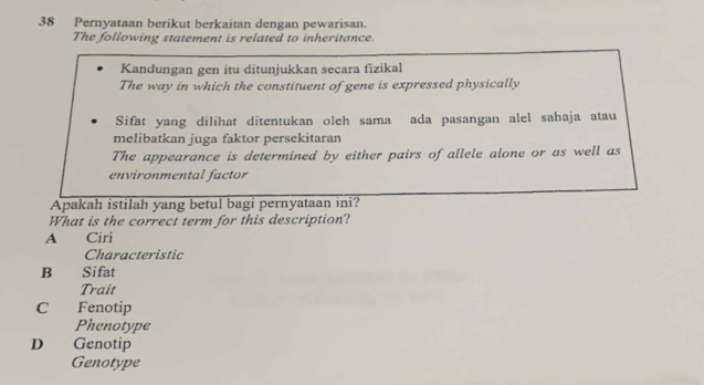 Pernyataan berikut berkaitan dengan pewarisan.
The following statement is related to inheritance.
Kandungan gen itu ditunjukkan secara fizikal
The way in which the constituent of gene is expressed physically
Sifat yang dilihat ditentukan oleh sama ada pasangan alel sabaja atau
melibatkan juga faktor persekitaran
The appearance is determined by either pairs of allele alone or as well as
environmental factor
Apakah istilah yang betul bagi pernyataan ini?
What is the correct term for this description?
A Ciri
Characteristic
B Sifat
Trait
C Fenotip
Phenotype
D Genotip
Genotype