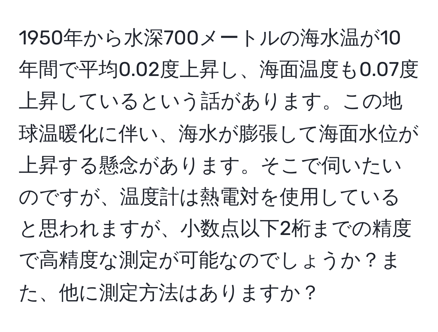 1950年から水深700メートルの海水温が10年間で平均0.02度上昇し、海面温度も0.07度上昇しているという話があります。この地球温暖化に伴い、海水が膨張して海面水位が上昇する懸念があります。そこで伺いたいのですが、温度計は熱電対を使用していると思われますが、小数点以下2桁までの精度で高精度な測定が可能なのでしょうか？また、他に測定方法はありますか？