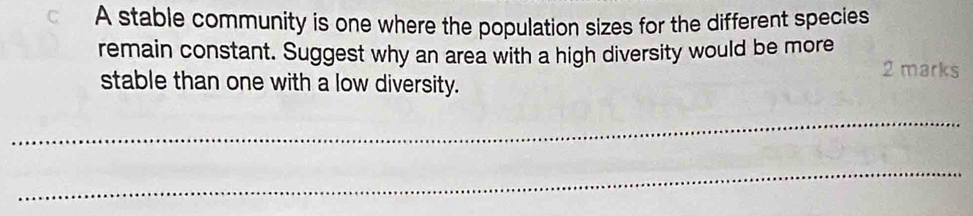 A stable community is one where the population sizes for the different species 
remain constant. Suggest why an area with a high diversity would be more 2 marks 
stable than one with a low diversity. 
_ 
_