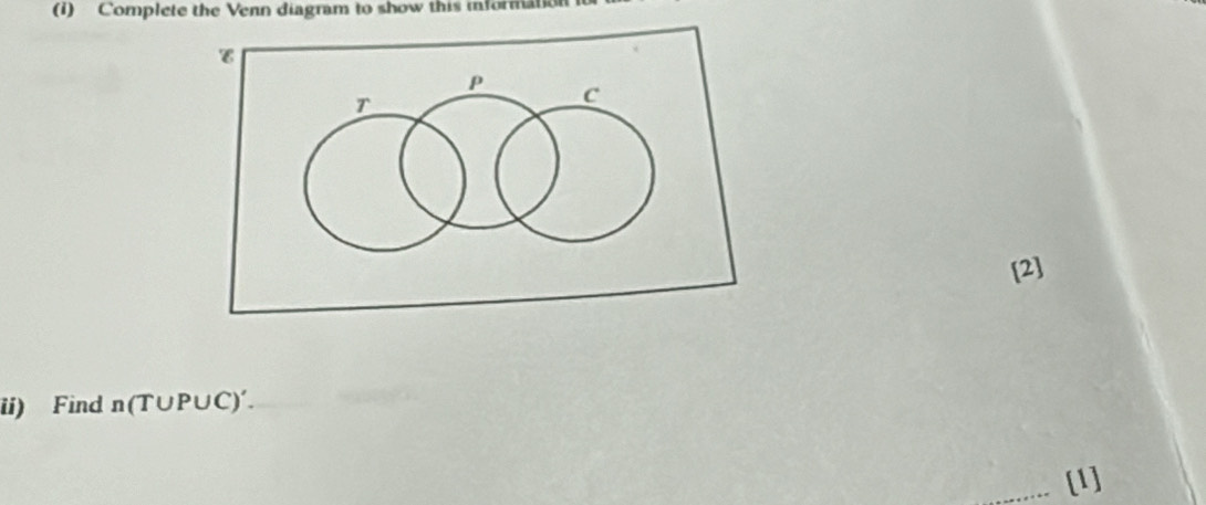 (1) Complete the Venn diagram to show this information 
[2] 
ii) Find n(T∪ P∪ C)'. 
[1