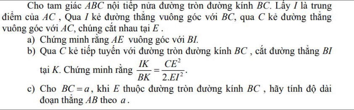 Cho tam giác ABC nội tiếp nửa đường tròn đường kính BC. Lấy I là trung 
điểm của AC , Qua I kẻ đường thắng vuông góc với BC, qua C kẻ đường thăng 
vuông góc với AC, chúng cắt nhau tại E. 
a) Chứng minh rằng AE vuông góc với BI. 
b) Qua C kẻ tiếp tuyến với đường tròn đường kính BC , cắt đường thắng BI 
tại K. Chứng minh rằng  IK/BK = CE^2/2.EI^2 . 
c) Cho BC=a , khi E thuộc đường tròn đường kính BC , hãy tính độ dài 
đoạn thăng AB theo a.