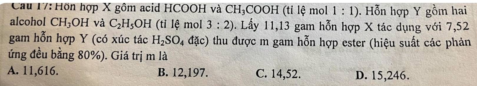 Cau 17: Hồn hợp X gôm acid HCOOH và CH_3 COOH (tỉ lệ mol 1:1). Hỗn hợp Y gồm hai
alcohol CH_3OH và C_2H_5OH (tỉ lệ mol 3:2). Lấy 11, 13 gam hỗn hợp X tác dụng với 7,52
gam hỗn hợp Y (có xúc tác H_2SO_4 đặc) thu được m gam hỗn hợp ester (hiệu suất các phản
ứng đều bằng 80%). Giá trị m là
A. 11,616. B. 12,197. C. 14,52. D. 15,246.