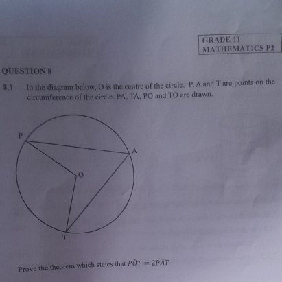 GRADE 11 
MATHEMATICS P2 
QUESTION 8 
8.1 In the diagram below, O is the centre of the circle. P, A and T are points on the 
circumference of the circle. PA, TA, PO and TO are drawn. 
Prove the theorem which states that POT=2PAT