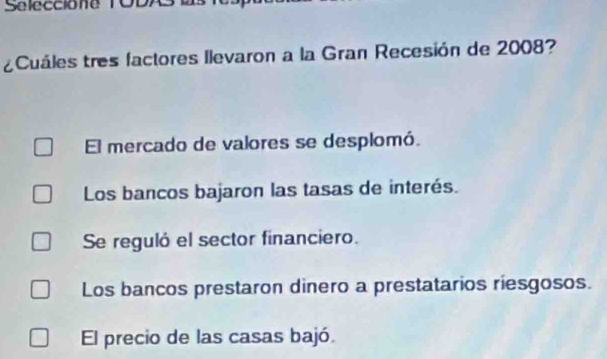 Seleccione TO
¿Cuáles tres factores llevaron a la Gran Recesión de 2008?
El mercado de valores se desplomó.
Los bancos bajaron las tasas de interés.
Se reguló el sector financiero.
Los bancos prestaron dinero a prestatarios riesgosos.
El precio de las casas bajó.