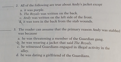 All of the following are true about Andy's jacket except
a. it was purple.
b. The Royals was written on the back.
c. Andy was written on the left side of the front.
d, it was torn in the back from the stab wounds.
_3. The reader can assume that the primary reason Andy was stabbed
was because
a. he was threatening a member of the Guardian gang.
b. he was wearing a jacket that said The Royals.
c. he witnessed Guardians engaged in illegal activity in the
alley.
d. he was dating a girlfriend of the Guardians.