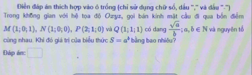 Điền đáp án thích hợp vào ô trống (chỉ sử dụng chữ số, dấu ',' và dấu ''-'') 
Trong không gian với hệ tọa độ Ozyz, gọi bán kính mặt cầu đi qua bốn điểm
M(1;0;1), N(1;0;0), P(2;1;0) và Q(1;1;1) có dang  sqrt(a)/b ;a,b∈ N và nguyên tố 
cùng nhau. Khi đó giá trị của biểu thức S=a^b bằng bao nhiêu? 
Đáp ản: