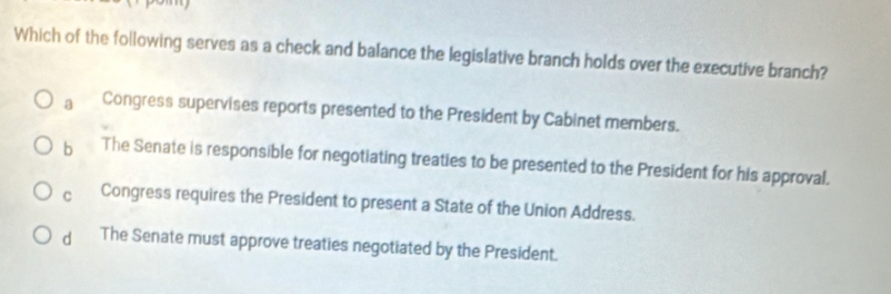 Which of the following serves as a check and balance the legislative branch holds over the executive branch?
a Congress supervises reports presented to the President by Cabinet members.
b The Senate is responsible for negotiating treaties to be presented to the President for his approval.
C Congress requires the President to present a State of the Union Address.
dì The Senate must approve treaties negotiated by the President.