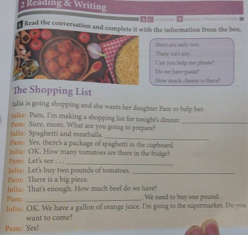 Reading & Writing 
A C scaNNING Plênce Prescncución= 
Read the conversation and ch the information from the box. 
there are only two. 
There isn't any. 
Can you help me please? 
Do we have pasta? 
How much cheese is there? 
The Shopping List 
Julia is going shopping and she wants her daughter Pam to help her. 
Julia: Pam, I’m making a shopping list for tonight's dinner._ 
Pam: Sure, mom. What are you going to prepare? 
_ 
Julia: Spaghetti and meatballs. 
Pam: Yes, there's a package of spaghetti in the cupboard. 
Julia: OK. How many tomatoes are there in the fridge? 
Pam: Let's see . . . 
_ 
Julia: Let's buy two pounds of tomatoes._ 
Pam: There is a big piece. 
Julia: That’s enough. How much beef do we have? 
Pam: _. We need to buy one pound. 
Julia: OK. We have a gallon of orange juice. I'm going to the supermarket. Do you 
want to come? 
Pam: Yes!