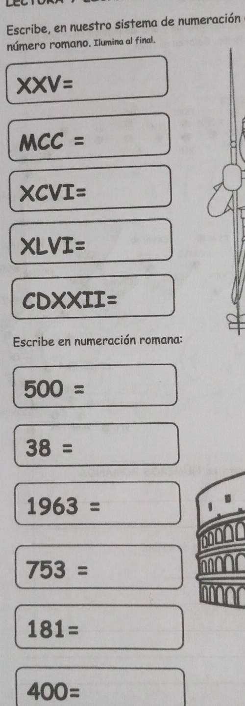 Escribe, en nuestro sistema de numeración 
número romano. Ilumina al final. 
XXV= 
MCC=
XCVI=
XLVI= 
CDXXII= 
Escribe en numeración romana:
500=
38=
1963=
753=
181=
400=