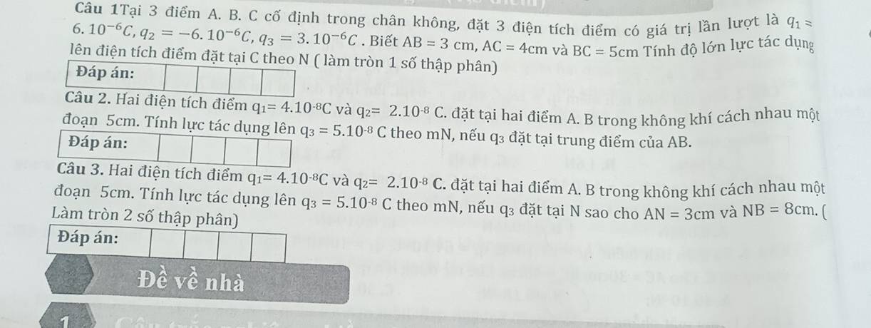 Câu 1Tại 3 điểm A. B. C cố định trong chân không, đặt 3 điện tích điểm có giá trị lần lượt là q_1=
6. 10^(-6)C, q_2=-6.10^(-6)C, q_3=3.10^(-6)C. Biết AB=3cm, AC=4cm và BC=5cm Tính độ lớn lực tác dụng 
lên điện tích điểm đặt tại C theo N ( làm tròn 1 số thập phân) 
Đáp án: 
Câu 2. Hai điện tích điểm q_1=4.10^(-8)C và q_2=2.10^(-8)C đặt tại hai điểm A. B trong không khí cách nhau một 
đoạn 5cm. Tính lực tác dụng lên q_3=5.10^(-8)C theo mN, nếu q₃ đặt tại trung điểm của AB. 
Đáp án: 
Câu 3. Hai điện tích điểm q_1=4.10^(-8)C và q_2=2.10^(-8)C. đặt tại hai điểm A. B trong không khí cách nhau một 
đoạn 5cm. Tính lực tác dụng lên q_3=5.10^(-8)C theo mN, nếu q₃ đặt tại N sao cho AN=3cm và NB=8cm. 
Làm tròn 2 số thập phân) 
Đáp án: 
Đề về nhà 
1