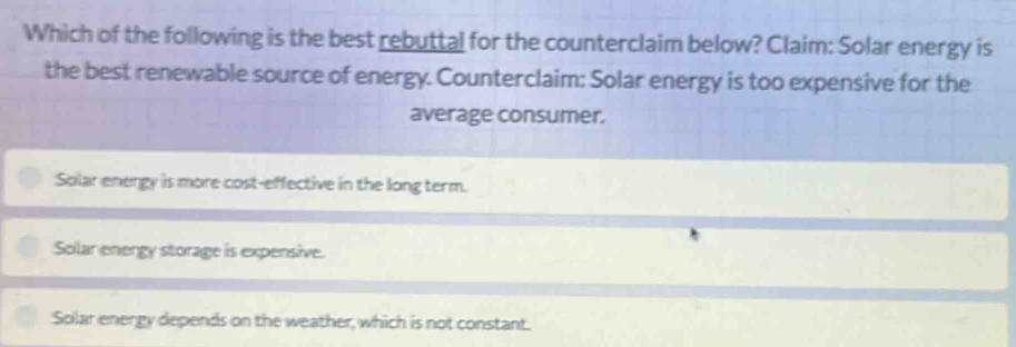 Which of the following is the best rebuttal for the counterclaim below? Claim: Solar energy is
the best renewable source of energy. Counterclaim: Solar energy is too expensive for the
average consumer.
Solar energy is more cost-effective in the long term.
Solar energy storage is expensive.
Splar energy depends on the weather, which is not constant.