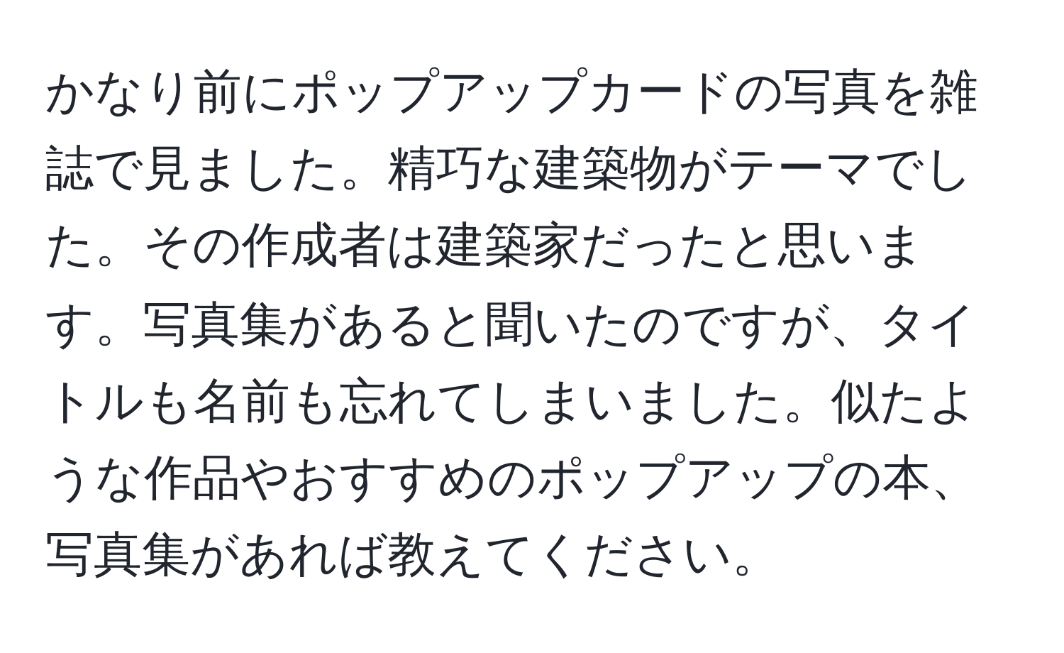 かなり前にポップアップカードの写真を雑誌で見ました。精巧な建築物がテーマでした。その作成者は建築家だったと思います。写真集があると聞いたのですが、タイトルも名前も忘れてしまいました。似たような作品やおすすめのポップアップの本、写真集があれば教えてください。