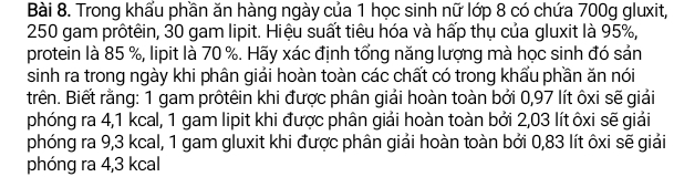 Trong khẩu phần ăn hàng ngày của 1 học sinh nữ lớp 8 có chứa 700g gluxit,
250 gam prôtêin, 30 gam lipit. Hiệu suất tiêu hóa và hấp thụ của gluxit là 95%, 
protein là 85 %, lipit là 70 %. Hãy xác định tổng năng lượng mà học sinh đó sản 
sinh ra trong ngày khi phân giải hoàn toàn các chất có trong khẩu phần ăn nói 
trên. Biết rằng: 1 gam prôtêin khi được phân giải hoàn toàn bởi 0,97 lít ôxi sẽ giải 
phóng ra 4,1 kcal, 1 gam lipit khi được phân giải hoàn toàn bởi 2,03 lít ôxi sẽ giải 
phóng ra 9,3 kcal, 1 gam gluxit khi được phân giải hoàn toàn bởi 0,83 lít ôxi sẽ giải 
phóng ra 4,3 kcal