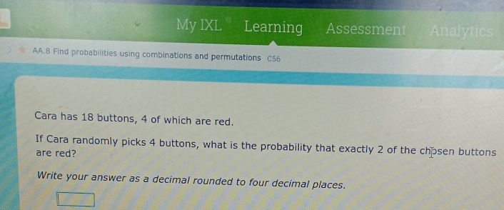 My IXL Learning Assessment Analytics 
AA.8 Find probabilities using combinations and permutations C56 
Cara has 18 buttons, 4 of which are red. 
If Cara randomly picks 4 buttons, what is the probability that exactly 2 of the chpsen buttons 
are red? 
Write your answer as a decimal rounded to four decimal places.