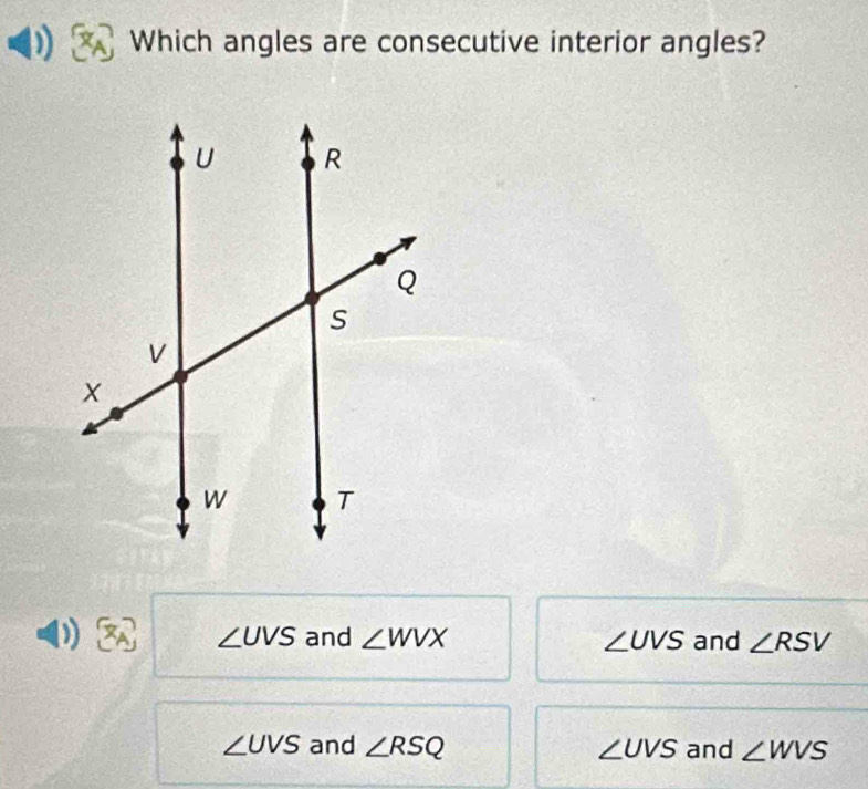 Which angles are consecutive interior angles?
) and ∠ WVX ∠ UVS and ∠ RSV
∠ UVS
∠ UVS and ∠ RSQ ∠ UVS and ∠ WVS