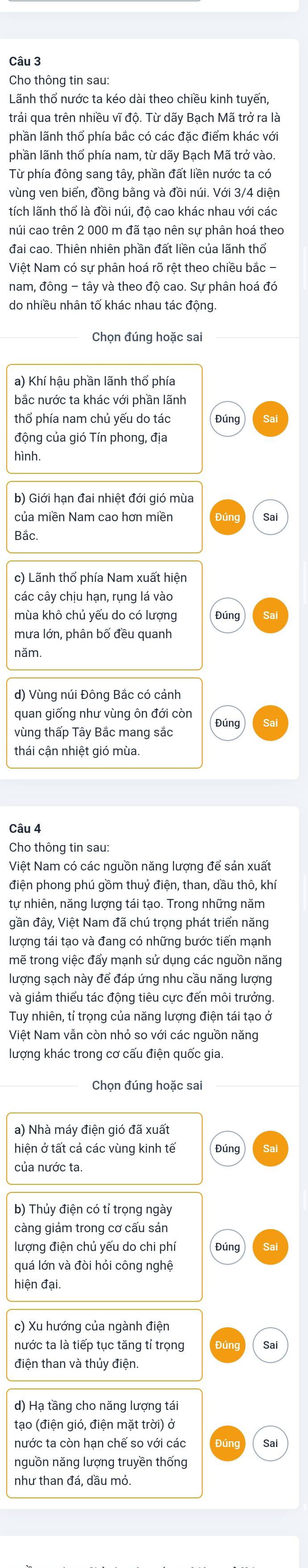 Cho thông tin sau:
Lãnh thổ nước ta kéo dài theo chiều kinh tuyến,
trải qua trên nhiều vĩ độ. Từ dãy Bạch Mã trở ra là
phần lãnh thổ phía bắc có các đặc điểm khác với
phần lãnh thổ phía nam, từ dãy Bạch Mã trở vào
Từ phía đông sang tây, phần đất liền nước ta có
vùng ven biển, đồng bằng và đồi núi. Với 3/4 diện
tích lãnh thổ là đồi núi, độ cao khác nhau với các
núi cao trên 2 000 m đã tạo nên sự phân hoá theo
Việt Nam có sự phân hoá rõ rệt theo chiều bắc -
nam, đông - tây và theo độ cao. Sự phân hoá đó
do nhiều nhân tố khác nhau tác đông
Chọn đúng hoặc sai
a) Khí hậu phần lãnh thổ phía
bắc nước ta khác với phần lãnh
thổ phía nam chủ yếu do tác Đúng
động của gió Tín phong, địa
hình.
b) Giới hạn đai nhiệt đới gió mùa
của miền Nam cao hơn miền Sai
Bắc.
c) Lãnh thổ phía Nam xuất hiện
các cây chịu hạn, rụng lá vào
mùa khô chủ yếu do có lượng Đúng
mưa lớn, phân bố đều quanh
năm.
d) Vùng núi Đông Bắc có cảnh
quan giống như vùng ôn đới còn
vùng thấp Tây Bắc mang sắc Đúng
thái cận nhiệt gió mùa.
Cho thông tin sau:
Việt Nam có các nguồn năng lượng để sản xuất
điện phong phú gồm thuỷ điện, than, dầu thô, khí
tự nhiên, năng lượng tái tạo. Trong những năm
gần đây, Việt Nam đã chú trọng phát triển năng
lượng tái tạo và đang có những bước tiến mạnh
mẽ trong việc đấy mạnh sử dụng các nguồn năng
lượng sạch này để đáp ứng nhu cầu năng lượng
và giảm thiểu tác động tiêu cực đến môi trưởng.
Tuy nhiên, tỉ trọng của năng lượng điện tái tạo ở
Việt Nam vẫn còn nhỏ so với các nguồn năng
lượng khác trong cơ cấu điện quốc gia.
Chọn đúng hoặc sai
a) Nhà máy điện gió đã xuất
hiện ở tất cả các vùng kinh tế Đúng
của nước ta.
b) Thủy điện có tỉ trọng ngày
càng giảm trong cơ cấu sản
lượng điện chủ yếu do chi phí Đúng
quá lớn và đòi hỏi công nghệ
hiện đại.
nước ta là tiếp tục tăng tỉ trọng Sai
điện than và thủy điện.
d) Hạ tầng cho năng lượng tái
tạo (điện gió, điện mặt trời) ở
nước ta còn hạn chế so với các Dún Sai
nguồn năng lượng truyền thống
như than đá, dầu mỏ.