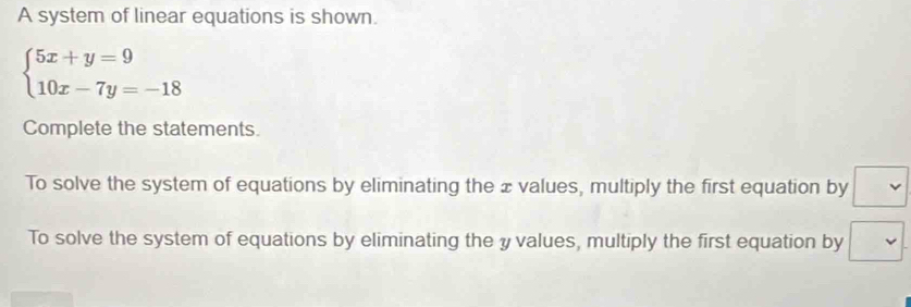 A system of linear equations is shown.
beginarrayl 5x+y=9 10x-7y=-18endarray.
Complete the statements. 
To solve the system of equations by eliminating the ±values, multiply the first equation by 
To solve the system of equations by eliminating the yvalues, multiply the first equation by