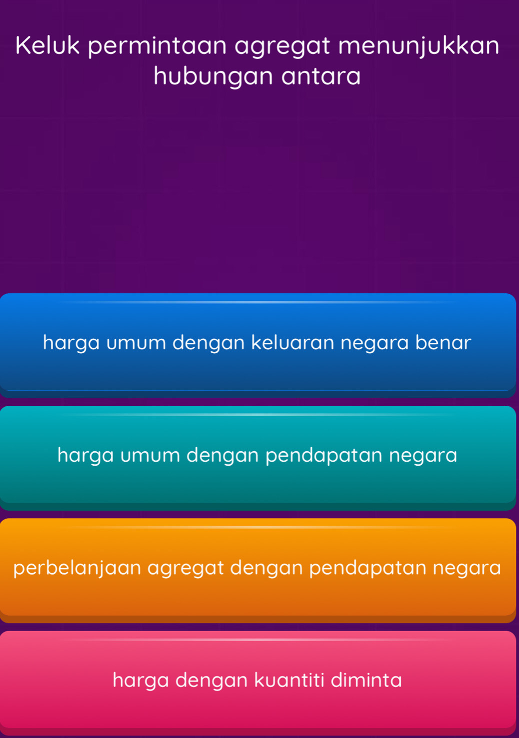 Keluk permintaan agregat menunjukkan
hubungan antara
harga umum dengan keluaran negara benar
harga umum dengan pendapatan negara
perbelanjaan agregat dengan pendapatan negara
harga dengan kuantiti diminta