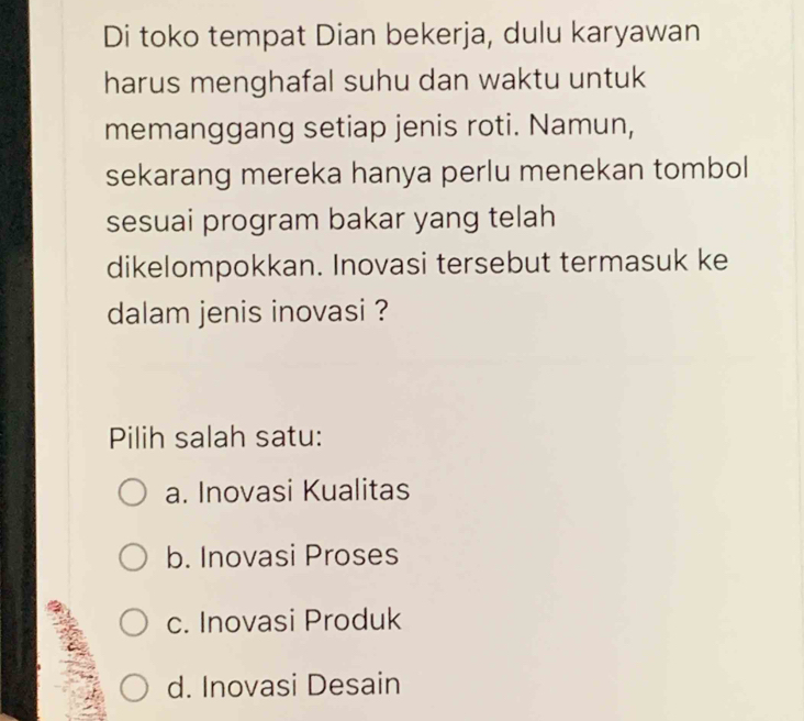 Di toko tempat Dian bekerja, dulu karyawan
harus menghafal suhu dan waktu untuk
memanggang setiap jenis roti. Namun,
sekarang mereka hanya perlu menekan tombol
sesuai program bakar yang telah
dikelompokkan. Inovasi tersebut termasuk ke
dalam jenis inovasi ?
Pilih salah satu:
a. Inovasi Kualitas
b. Inovasi Proses
c. Inovasi Produk
d. Inovasi Desain