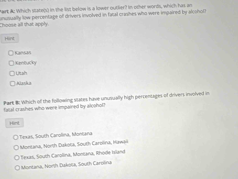 Which state(s) in the list below is a lower outlier? In other words, which has an
unusually low percentage of drivers involved in fatal crashes who were impaired by alcohol?
Choose all that apply.
Hint
Kansas
Kentucky
Utah
Alaska
Part B: Which of the following states have unusually high percentages of drivers involved in
fatal crashes who were impaired by alcohol?
Hint
Texas, South Carolina, Montana
Montana, North Dakota, South Carolina, Hawaii
Texas, South Carolina, Montana, Rhode Island
Montana, North Dakota, South Carolina