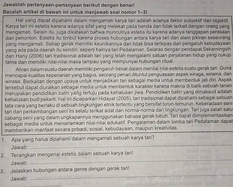 Jawablah pertanyaan-pertanyaan berikut dengan benar!
Bacalah artikel di bawah ini untuk menjawab soal nomor 1-3!
Hal yang dapat dipahami dalam mengamati karya tari adalah adanya faktor subjektif dan objektif.
Karya tari ini estetis karena adanya sifat yang melekat pada benda dan tidak terkait dengan orang yang
mengamati. Selain itu, juga dikatakan bahwa munculnya estetis itu karena adanya tanggapan perasaan
dari penonton. Estetis itu timbul karena proses hubungan antara karya tari dan alam pikiran seseorang
yang mengamati. Setiap gerak memiliki keunikannya dan tidak bisa terlepas dari pengaruh kebudayaan
yang ada pada daerah itu sendiri, seperti halnya tari Pedalaman. Selaras dengan pendapat Sekarningsih
dan Hany (2006) tari tradisional adalah tari yang telah mengalami satuan perjalanan hidup yang cukup
lama dan memiliki nilai-nilai masa lampau yang mempunyai hubungan ritual.
Aliran dalam suatu daerah memiliki pengaruh besar dalam menilai nilai estetis suatu gerak tari. Guna
mencapai kualitas kepenarian yang bagus, seorang penari dituntut penguasaan aspek wiraga, wirama, dan
wirasa. Berkaitan dengan upaya untuk menjadikan tari sebagai media untuk membentuk jati diri. Aspek
tersebut dapat diuraikan sebagai media untuk membentuk karakter karena makna di balik sebuah tarian
merupakan pendidikan batin yang tertuju pada kehalusan jiwa. Pendidikan batin yang dimaksud adalah
kehalusan budi pekerti. Hal ini dipaparkan Hidayat (2005), tari tradisional dapat dipahami sebagai sebuah
tata cara yang berlaku di sebuah lingkungan etnik tertentu yang bersifat turun-temurun. Keberadaan seni
tari dan perkembangan seni ini selalu terikat adat dan norma-norma dari lingkungan. Tari juga salah satu
cabang seni yang dalam ungkapannya menggunakan bahasa gerak tubuh. Tari dapat diimplementasikan
sebagai media untuk menanamkan nilai-nilai edukatif. Pengalaman dalam lomba tari Pedalaman dapat
memberikan manfaat secara pribadi, sosial, kebudayaan, maupun kreativitas.
1. Apa yang harus dipahami dalam mengamati sebuah karya tari?
Jawab:
_
_
2. Terangkan mengenai estetis dalam sebuah karya tari!
Jawab:
3. Jelaskan hubungan antara genre dengan gerak tari!
Jawab:
_