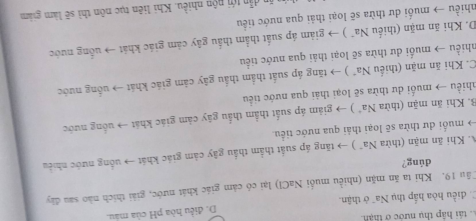 tái hập thụ nước ở thận.
Ca điều hòa hấp thụ Na¯ ở thận. D. điều hòa pH của mau.
Câu 19. Khi ta ăn mặn (nhiều muối NaCl) lại có cảm giác khát nước, giải thích nào sau đây
dúng?
* Khi ăn mặn (thừa 1 sqrt(a) (* ) → tăng áp suất thầm thấu gây cảm giác khát → uống nước nhiều
muối dư thừa sẽ loại thải qua nước tiểu.
B. Khi ăn mặn (thừa Na^+ ) → giảm áp suất thầm thấu gây cảm giác khát → uống nước
nhiều → muối dư thừa sẽ loại thải qua nước tiểu
C. Khi ăn mặn (thiếu Na^+ ) → tăng áp suất thầm thấu gây cảm giác khát → uồng nước
nhiều → muối dư thừa sẽ loại thải qua nước tiểu
D. Khi ăn mặn (thiếu Na* ) → giảm áp suất thầm thấu gây cảm giác khát → uống nước
nhiều → muối dư thừa sẽ loại thải qua nước tiểu
ăn dẫn tới nôn nhiều. Khi liên tục nôn thì sẽ làm giảm