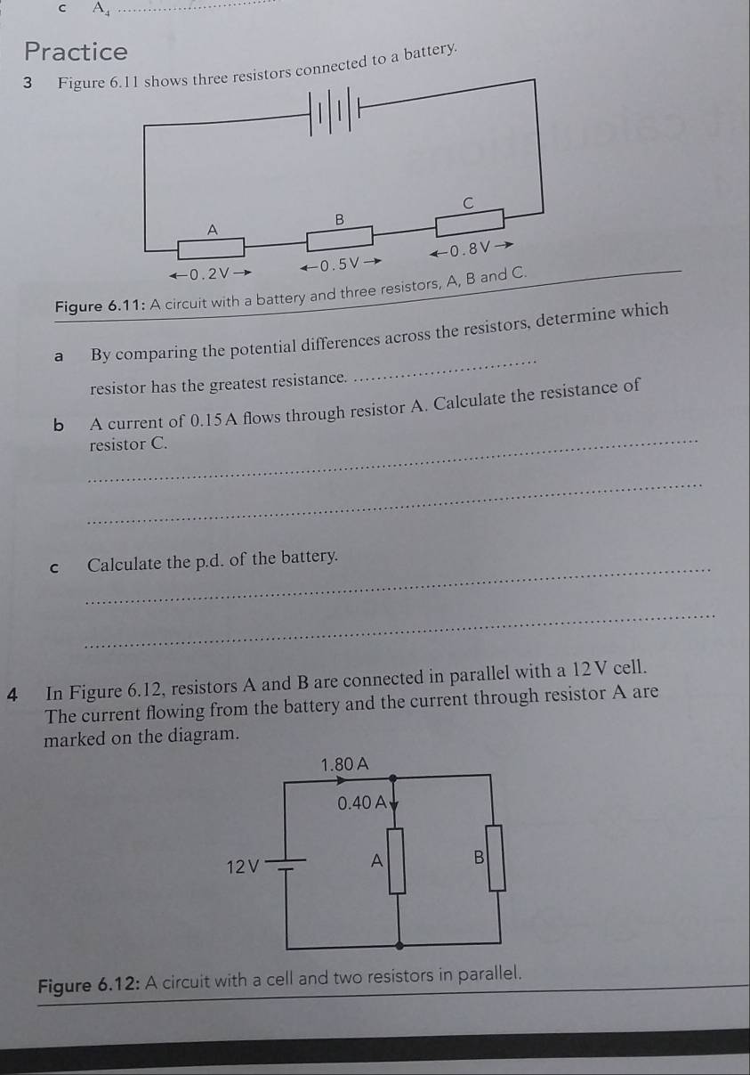 A_4
Practice
3 Figure  resistors connected to a battery.
Figure 6.11: A circuit with a battery and three res
a By comparing the potential differences across the resistors, determine which
resistor has the greatest resistance.
_
_
b A current of 0.15 A flows through resistor A. Calculate the resistance of
resistor C.
_
c Calculate the p.d. of the battery.
_
4 In Figure 6.12, resistors A and B are connected in parallel with a 12 V cell.
The current flowing from the battery and the current through resistor A are
marked on the diagram.
Figure 6.12: A circuit with a cell and two resistors in parallel.