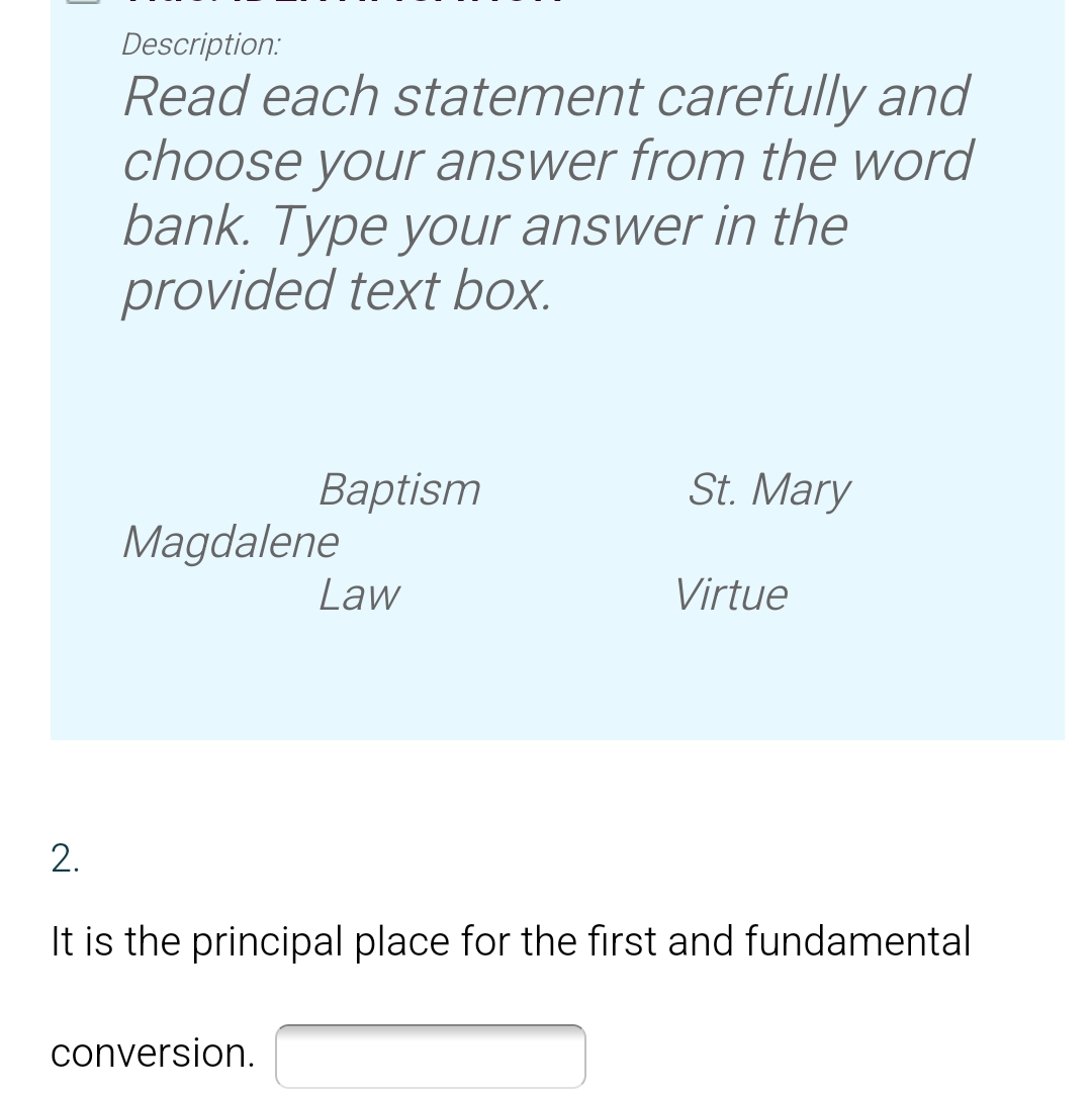 Description: 
Read each statement carefully and 
choose your answer from the word 
bank. Type your answer in the 
provided text box. 
Baptism St. Mary 
Magdalene 
Law Virtue 
2. 
It is the principal place for the first and fundamental 
conversion. □