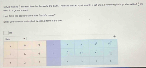 Sylvia walked  3/4  mi east from her house to the bank. Then she walked  1/3 mi west to a gift shop. From the gift shop, she walked  1/4  mì
west to a grocery store.
How far is the grocery store from Sylvia's house?
Enter your answer in simplest fractional form in the box.
□ mi