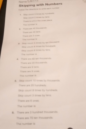 Name 
Skipping with Numbers 
Folow the diractions to writs each number 
1. Skup count 3 times by hundreds 
lkp count 2 times by lans 
There is a () in the ones place 
The number i 
2. There are 40 thousands
There are 40 tens 
There are 3 cres 
The number is 
3. Skip count 5 times by tan thousand 
Skip count Il times by hundreds 
Skip count # times by fens 
The number is 
4. There are 60 ten thousands
There are 20 thousands
There are 9 tars 
There are 9 ones 
The number is 
5. Skp count 10 times by thousands 
There are 20 hundreds
Skip count 8 times by hundreds 
Skip count 3 times by tens. 
There are 6 ones 
The number is 
6. There are 3 hundred thousands 
There are 70 tin thousands 
The number is