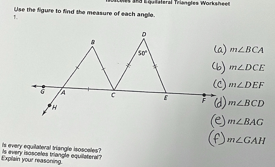 sosceles and Équilateral Triangles Worksheet 
Use the figure to find the measure of each angle. 
1.
D
B
50°
m∠ BCA
m∠ DCE
m∠ DEF
G A
C
E
F m∠ BCD
H
m∠ BAG
m∠ GAH
Is every equilateral triangle isosceles? 
Is every isosceles triangle equilateral? 
Explain your reasoning.