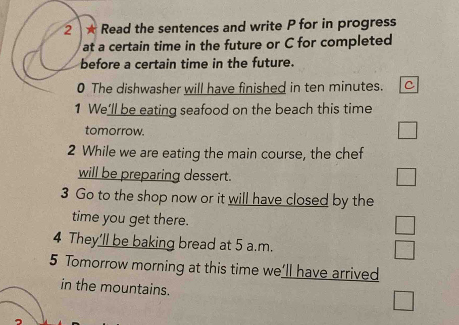 2 ★ Read the sentences and write P for in progress
at a certain time in the future or C for completed
before a certain time in the future.
0 The dishwasher will have finished in ten minutes. C
1 We’ll be eating seafood on the beach this time
tomorrow.
□ 
2 While we are eating the main course, the chef
will be preparing dessert.
□ 
3 Go to the shop now or it will have closed by the
time you get there.
4 They’ll be baking bread at 5 a.m.
 □ /□  
5 Tomorrow morning at this time we’ll have arrived
in the mountains.
□