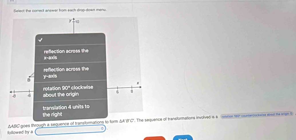 Select the correct answer from each drop-down menu.
10
reflection across the
x-a A
reflection across the
B y-axis
x
rotation 90° clockwise
-8 -6 about the origin
6 8
translation 4 units to 
the right
△ ABC goes through a sequence of transformations to form △ A'B'C'. The sequence of transformations involved is a rotation
180° counterclockwise about the origin 0
followed by a 
Mavt