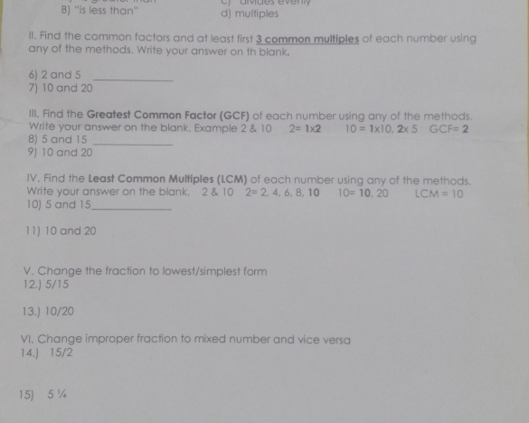 B) ''is less than'' d) multiples c) avdes éven
II. Find the common factors and at least first 3 common multiples of each number using
any of the methods. Write your answer on th blank.
6) 2 and 5 _
7) 10 and 20
III. Find the Greatest Common Factor (GCF) of each number using any of the methods.
Write your answer on the blank. Example 2 & 10 2=1* 2 10=1* 10,2* 5 GCF=2
8) 5 and 15 _
9) 10 and 20
IV. Find the Least Common Multiples (LCM) of each number using any of the methods.
Write your answer on the blank. 2 & 10 2=2,4,6,8,10 10=10,20 LCM=10
10) 5 and 15 _
11) 10 and 20
V. Change the fraction to lowest/simplest form
12.) 5/15
13.) 10/20
VI. Change improper fraction to mixed number and vice versa
14.) 15/2
15) 5 %