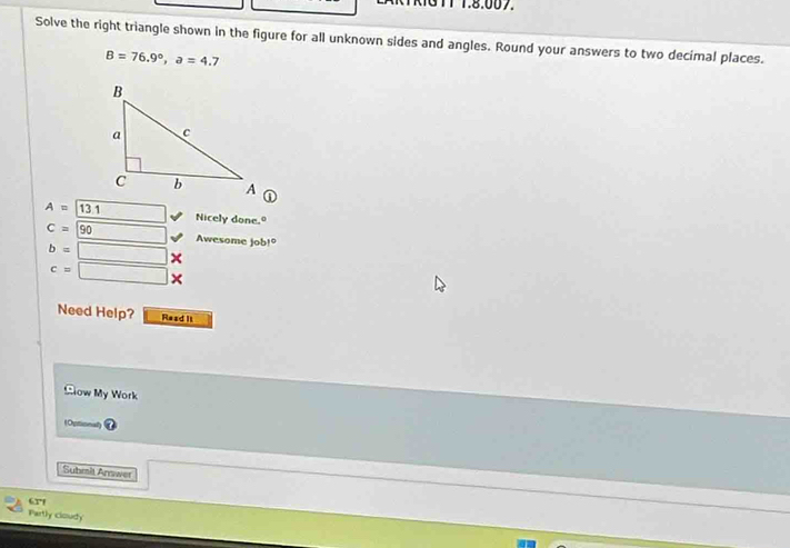 <131T 1.8.007. 
Solve the right triangle shown in the figure for all unknown sides and angles. Round your answers to two decimal places.
B=76.9°, a=4.7
A=13.1 □ Nicely done.
C=90 □ Awesome job!º
b=□ X
c=□ *
Need Help? Read II 
Blow My Work 
Submit Answer 
67 
Partly cloudy