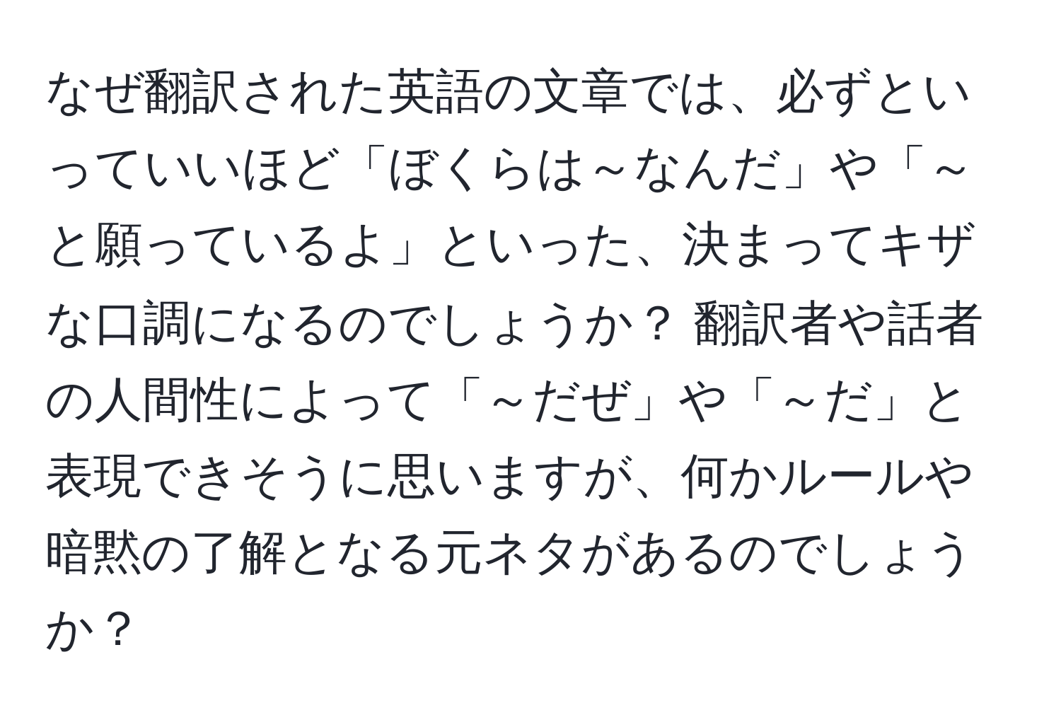 なぜ翻訳された英語の文章では、必ずといっていいほど「ぼくらは～なんだ」や「～と願っているよ」といった、決まってキザな口調になるのでしょうか？ 翻訳者や話者の人間性によって「～だぜ」や「～だ」と表現できそうに思いますが、何かルールや暗黙の了解となる元ネタがあるのでしょうか？