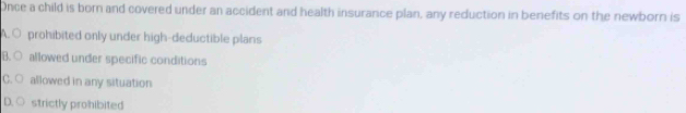 Once a child is born and covered under an accident and health insurance plan, any reduction in benefits on the newborn is
A. ○ prohibited only under high-deductible plans
B. ○ allowed under specific conditions
C. ○ allowed in any situation
D. ○ strictly prohibited