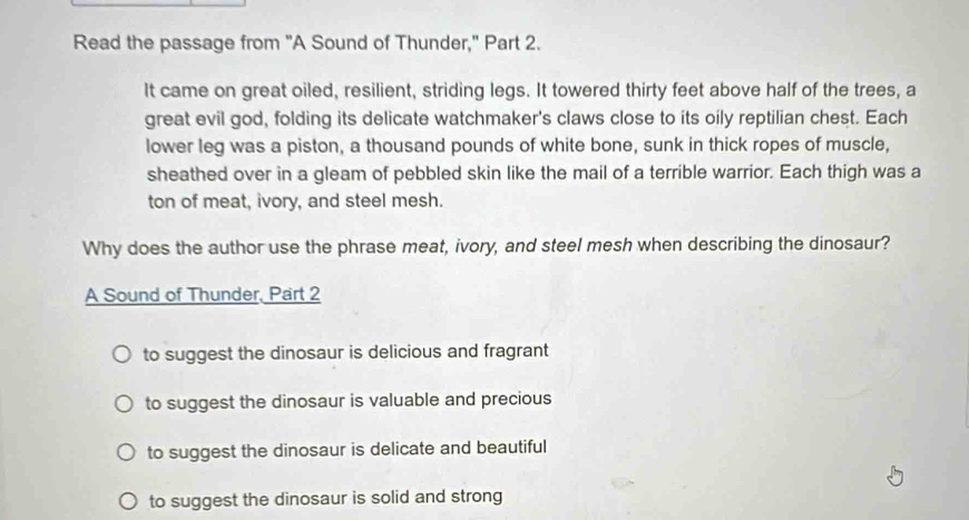 Read the passage from "A Sound of Thunder," Part 2.
It came on great oiled, resilient, striding legs. It towered thirty feet above half of the trees, a
great evil god, folding its delicate watchmaker's claws close to its oily reptilian chest. Each
lower leg was a piston, a thousand pounds of white bone, sunk in thick ropes of muscle,
sheathed over in a gleam of pebbled skin like the mail of a terrible warrior. Each thigh was a
ton of meat, ivory, and steel mesh.
Why does the author use the phrase meat, ivory, and steel mesh when describing the dinosaur?
A Sound of Thunder, Part 2
to suggest the dinosaur is delicious and fragrant
to suggest the dinosaur is valuable and precious
to suggest the dinosaur is delicate and beautiful
to suggest the dinosaur is solid and strong