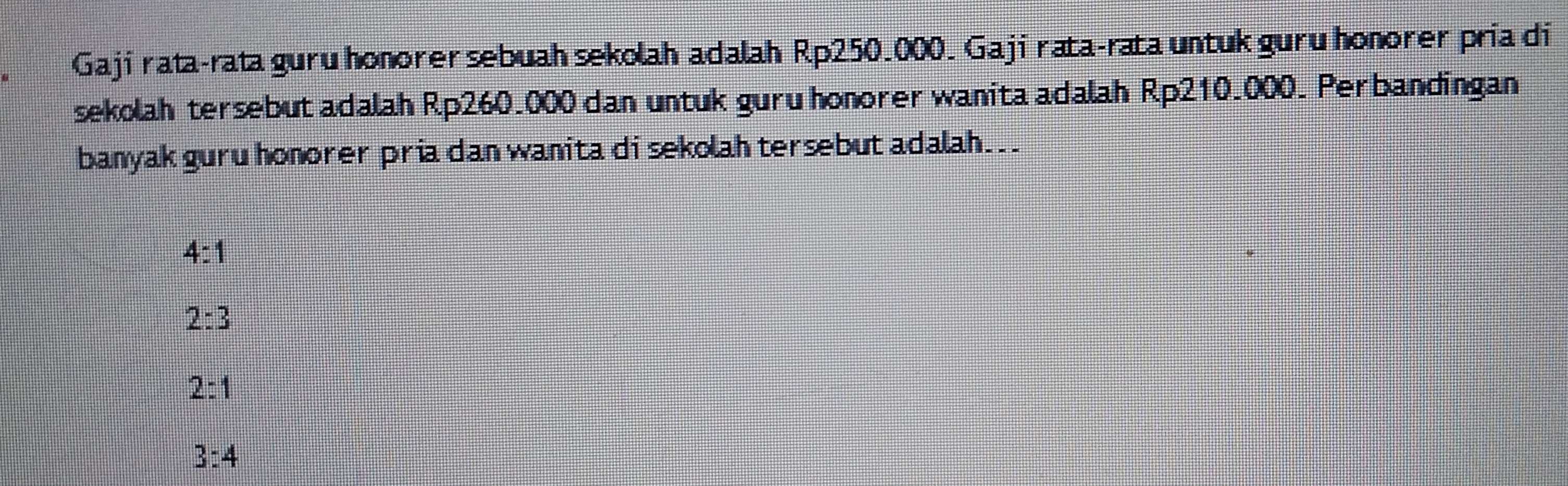 Gaji rata-rata guru honorer sebuah sekolah adalah Rp250.000. Gaji rata-rata untuk guru honorer pria di
sekolah tersebut adalah Rp260.000 dan untuk guru honorer wanita adalah Rp210.000. Perbandingan
banyak guru honorer pria dan wanita di sekolah tersebut adalah. .
4:1
2:3
2:1
3:4