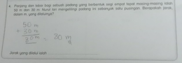 Panjang dan tebar bagi sebuah padang yang berbenfuk segi empat tepal masing-masing ialah
50 m dan 30 m. Nurul lari mengelilingi padang ini sebanyak safu pusingan. Berapakah jarak. 
dalam m. yang dilaluinya? 
Jarak yang dilalui ialah 
_